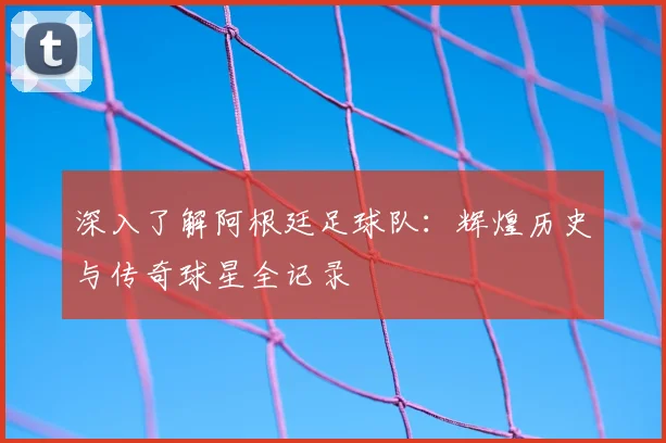 深入了解阿根廷足球队:辉煌历史与传奇球星全记录