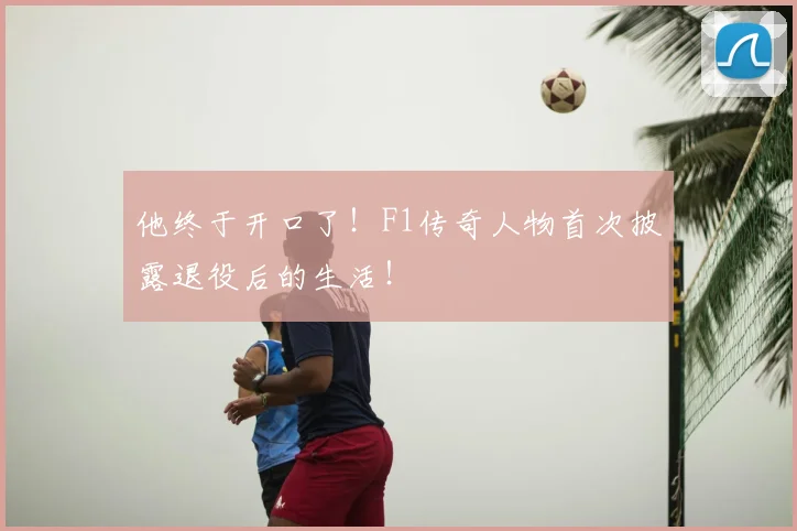 他终于开口了!F1传奇人物首次披露退役后的生活!