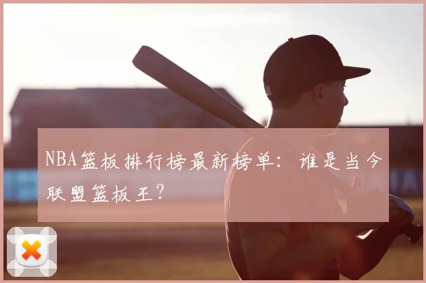 NBA篮板排行榜最新榜单:谁是当今联盟篮板王?