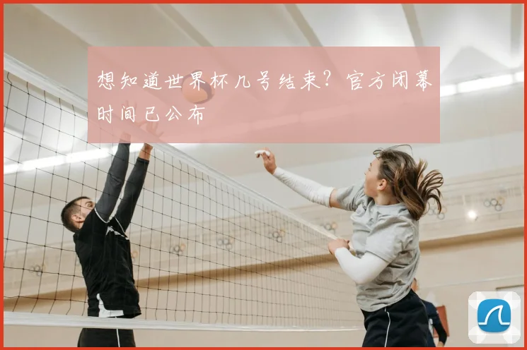 想知道世界杯几号结束?官方闭幕时间已公布