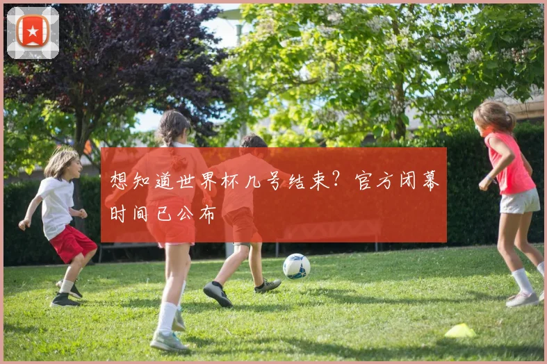 想知道世界杯几号结束?官方闭幕时间已公布